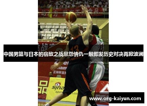 中国男篮与日本的宿敌之战恩怨情仇一触即发历史对决再掀波澜