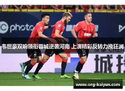 韦世豪双响领衔蓉城逆袭河南 上演精彩反转力挽狂澜