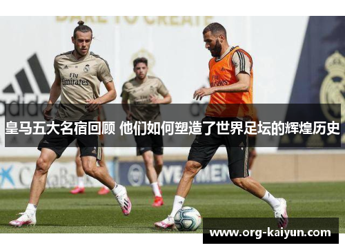 皇马五大名宿回顾 他们如何塑造了世界足坛的辉煌历史